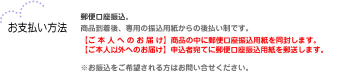 【お支払い方法】郵便口座振込。商品到着後、専用の振込用紙からの後払い制です。ご本人へのお届けの場合は、商品の中に郵便口座振込用紙を同封します。ご本人以外へのお届けの場合は、申込者宛てに郵便口座振込用紙を郵送します。※お振込をご希望される方はお問い合せください。