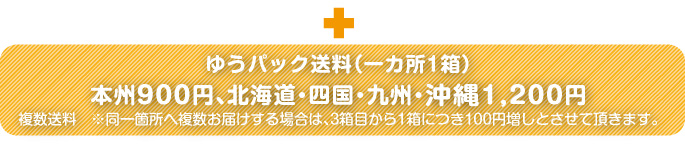ゆうパック送料（一カ所につき）本州900円、九州・四国・北海道・沖縄1,200円。※複数送料：一カ所に１箱以上送る場合、3箱目から1箱につき100円増しとさせていただきます